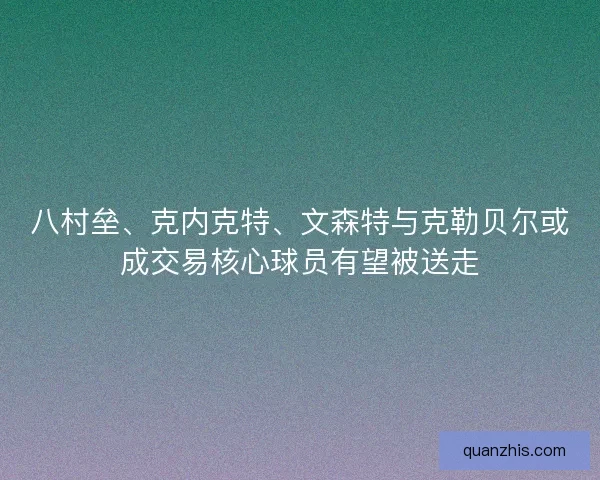 八村垒、克内克特、文森特与克勒贝尔或成交易核心球员有望被送走