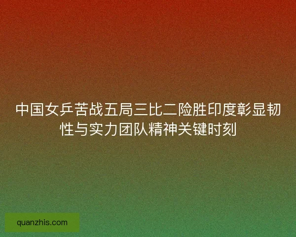 中国女乒苦战五局三比二险胜印度彰显韧性与实力团队精神关键时刻