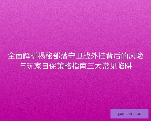 全面解析揭秘部落守卫战外挂背后的风险与玩家自保策略指南三大常见陷阱