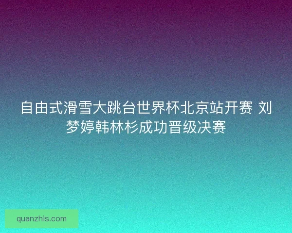 自由式滑雪大跳台世界杯北京站开赛 刘梦婷韩林杉成功晋级决赛