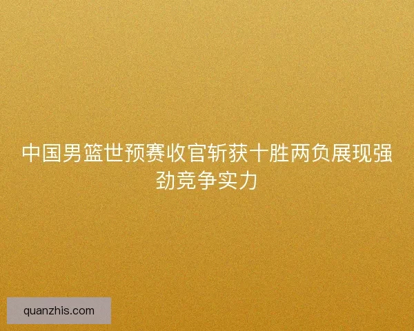 中国男篮世预赛收官斩获十胜两负展现强劲竞争实力