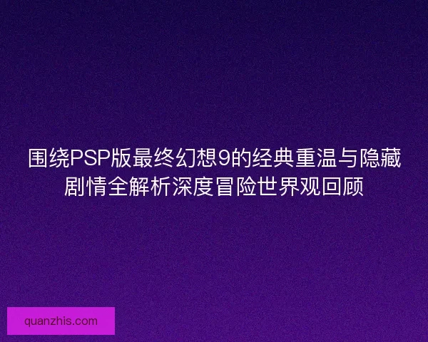 围绕PSP版最终幻想9的经典重温与隐藏剧情全解析深度冒险世界观回顾