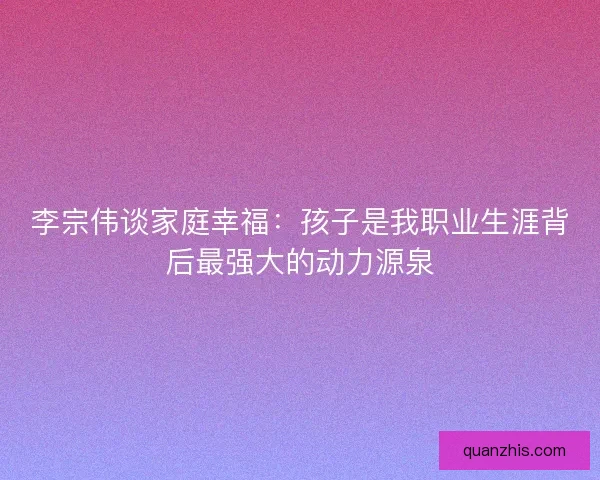 李宗伟谈家庭幸福：孩子是我职业生涯背后最强大的动力源泉