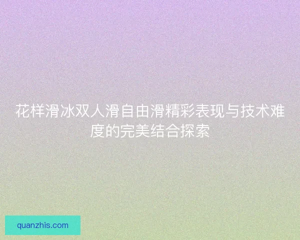 花样滑冰双人滑自由滑精彩表现与技术难度的完美结合探索