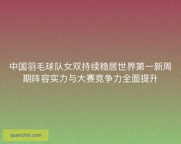 中国羽毛球队女双持续稳居世界第一新周期阵容实力与大赛竞争力全面提升